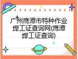 广州鹰潭市特种作业焊工证查询网(鹰潭焊工证查询)