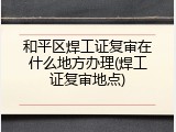 和平区焊工证复审在什么地方办理(焊工证复审地点)
