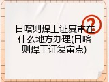 日喀则焊工证复审在什么地方办理(日喀则焊工证复审点)