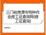 三门峡鹰潭市特种作业焊工证查询网(焊工证查询)