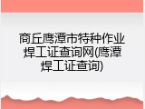 商丘鹰潭市特种作业焊工证查询网(鹰潭焊工证查询)