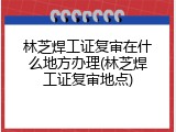 林芝焊工证复审在什么地方办理(林芝焊工证复审地点)