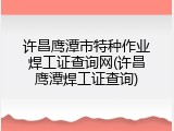 许昌鹰潭市特种作业焊工证查询网(许昌鹰潭焊工证查询)