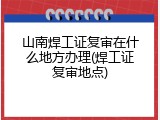 山南焊工证复审在什么地方办理(焊工证复审地点)