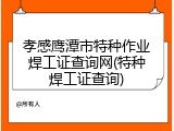 孝感鹰潭市特种作业焊工证查询网(特种焊工证查询)
