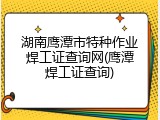 湖南鹰潭市特种作业焊工证查询网(鹰潭焊工证查询)