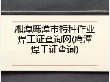 湘潭鹰潭市特种作业焊工证查询网(鹰潭焊工证查询)
