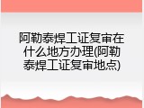 阿勒泰焊工证复审在什么地方办理(阿勒泰焊工证复审地点)