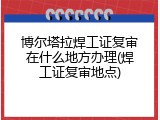 博尔塔拉焊工证复审在什么地方办理(焊工证复审地点)