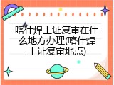 喀什焊工证复审在什么地方办理(喀什焊工证复审地点)