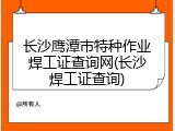 长沙鹰潭市特种作业焊工证查询网(长沙焊工证查询)