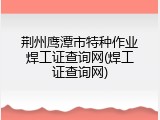荆州鹰潭市特种作业焊工证查询网(焊工证查询网)