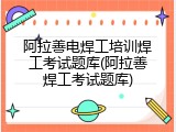阿拉善电焊工培训焊工考试题库(阿拉善焊工考试题库)