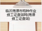 临沂鹰潭市特种作业焊工证查询网(鹰潭焊工证查询)