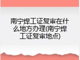 南宁焊工证复审在什么地方办理(南宁焊工证复审地点)