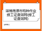 淄博鹰潭市特种作业焊工证查询网(焊工证查询网)