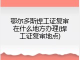 鄂尔多斯焊工证复审在什么地方办理(焊工证复审地点)