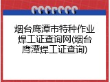 烟台鹰潭市特种作业焊工证查询网(烟台鹰潭焊工证查询)