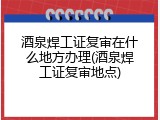 酒泉焊工证复审在什么地方办理(酒泉焊工证复审地点)