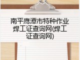南平鹰潭市特种作业焊工证查询网(焊工证查询网)