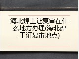 海北焊工证复审在什么地方办理(海北焊工证复审地点)