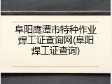 阜阳鹰潭市特种作业焊工证查询网(阜阳焊工证查询)