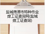 盐城鹰潭市特种作业焊工证查询网(盐城焊工证查询)