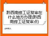 黔西南焊工证复审在什么地方办理(黔西南焊工证复审点)