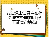 丽江焊工证复审在什么地方办理(丽江焊工证复审地点)