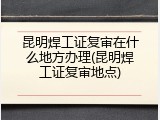 昆明焊工证复审在什么地方办理(昆明焊工证复审地点)