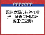 温州鹰潭市特种作业焊工证查询网(温州焊工证查询)