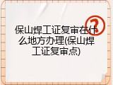 保山焊工证复审在什么地方办理(保山焊工证复审点)