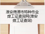 淮安鹰潭市特种作业焊工证查询网(淮安焊工证查询)