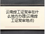 云南焊工证复审在什么地方办理(云南焊工证复审地点)