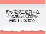 黔东南焊工证复审在什么地方办理(黔东南焊工证复审点)