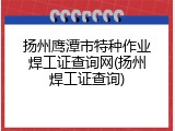 扬州鹰潭市特种作业焊工证查询网(扬州焊工证查询)