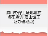 眉山办焊工证地址在哪里查询(眉山焊工证办理地点)
