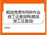鹤岗鹰潭市特种作业焊工证查询网(鹤岗焊工证查询)