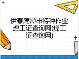 伊春鹰潭市特种作业焊工证查询网(焊工证查询网)