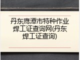 丹东鹰潭市特种作业焊工证查询网(丹东焊工证查询)