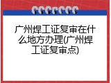 广州焊工证复审在什么地方办理(广州焊工证复审点)