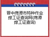 晋中鹰潭市特种作业焊工证查询网(鹰潭焊工证查询)