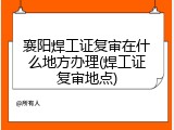 襄阳焊工证复审在什么地方办理(焊工证复审地点)