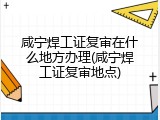 咸宁焊工证复审在什么地方办理(咸宁焊工证复审地点)