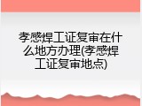 孝感焊工证复审在什么地方办理(孝感焊工证复审地点)