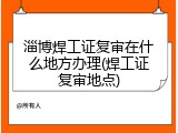 淄博焊工证复审在什么地方办理(焊工证复审地点)