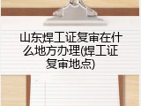 山东焊工证复审在什么地方办理(焊工证复审地点)