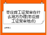 枣庄焊工证复审在什么地方办理(枣庄焊工证复审地点)