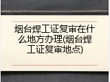 烟台焊工证复审在什么地方办理(烟台焊工证复审地点)