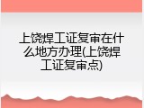 上饶焊工证复审在什么地方办理(上饶焊工证复审点)